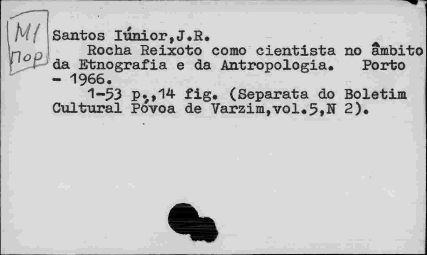 ﻿Santos Iunior,J.R.
Rocha Reixoto сото cientista no arnbito da Etnografia e da Antropologia. Porto - 1966.
1-53 p.#>14 fig* (Separata do Boletim Cultural Povoa de Varzim,vol.5,N 2).